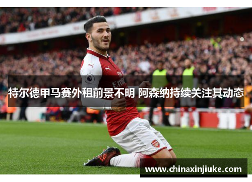 特尔德甲马赛外租前景不明 阿森纳持续关注其动态