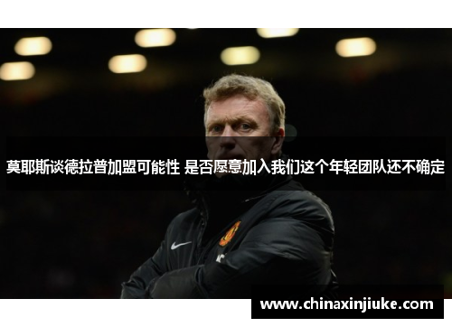 莫耶斯谈德拉普加盟可能性 是否愿意加入我们这个年轻团队还不确定